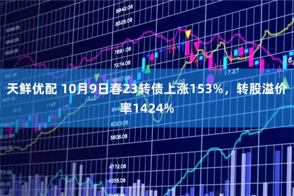 天鲜优配 10月9日春23转债上涨153%，转股溢价率1424%