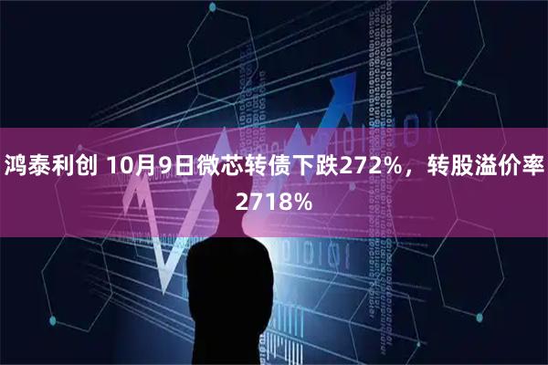 鸿泰利创 10月9日微芯转债下跌272%,转股溢价率2718%