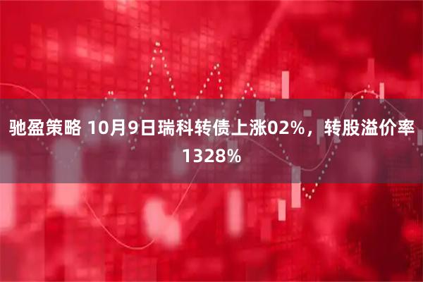 驰盈策略 10月9日瑞科转债上涨02%，转股溢价率1328%