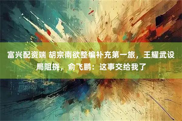 富兴配资端 胡宗南欲整编补充第一旅，王耀武设局阻挠，俞飞鹏：这事交给我了