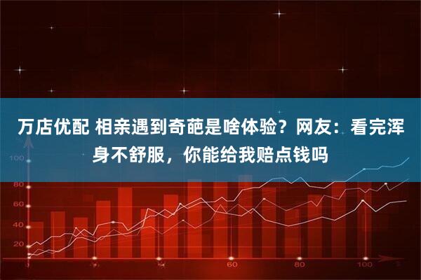 万店优配 相亲遇到奇葩是啥体验?网友:看完浑身不舒服,你能给我赔点钱吗