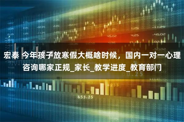 宏泰 今年孩子放寒假大概啥时候，国内一对一心理咨询哪家正规_家长_教学进度_教育部门