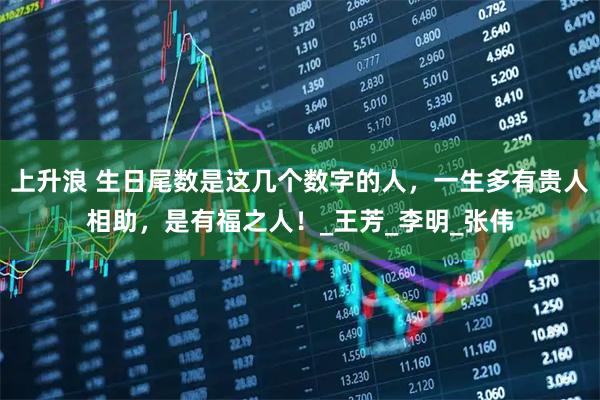 上升浪 生日尾数是这几个数字的人,一生多有贵人相助,是有福之人!_王芳_李明_张伟