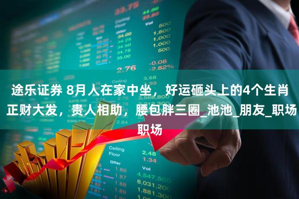 途乐证券 8月人在家中坐,好运砸头上的4个生肖 正财大发,贵人相助,腰包胖三圈_池池_朋友_职场