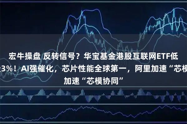 宏牛操盘 反转信号？华宝基金港股互联网ETF低点涨近3%！AI强催化，芯片性能全球第一，阿里加速“芯模协同”