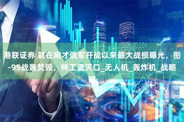 港联证券 就在刚才俄军开战以来最大战损曝光,图-95战轰焚毁,特工遭灭口_无人机_轰炸机_战略