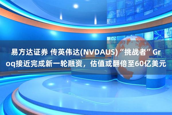 易方达证券 传英伟达(NVDAUS)“挑战者”Groq接近完成新一轮融资，估值或翻倍至60亿美元