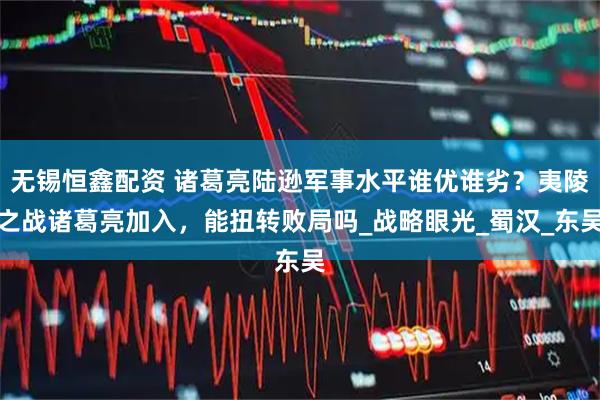 无锡恒鑫配资 诸葛亮陆逊军事水平谁优谁劣?夷陵之战诸葛亮加入,能扭转败局吗_战略眼光_蜀汉_东吴