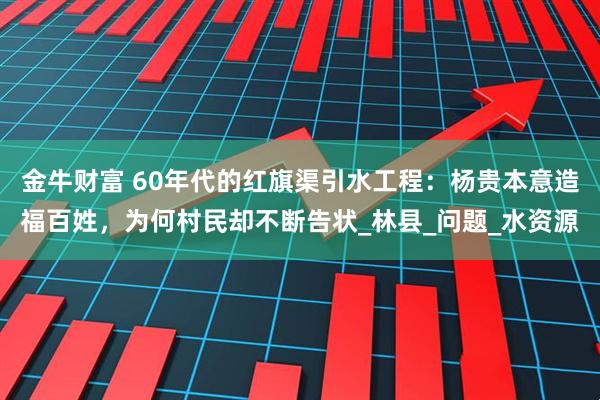 金牛财富 60年代的红旗渠引水工程：杨贵本意造福百姓，为何村民却不断告状_林县_问题_水资源