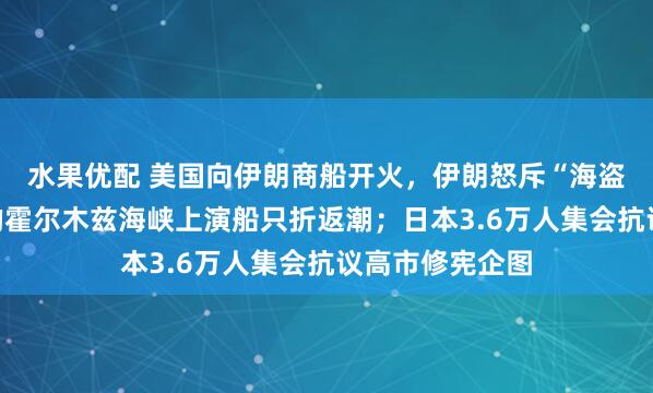 水果优配 美国向伊朗商船开火，伊朗怒斥“海盗行径”，紧张的霍尔木兹海峡上演船只折返潮；日本3.6万人集会抗议高市修宪企图