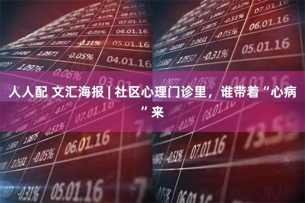 人人配 文汇海报 | 社区心理门诊里，谁带着“心病”来