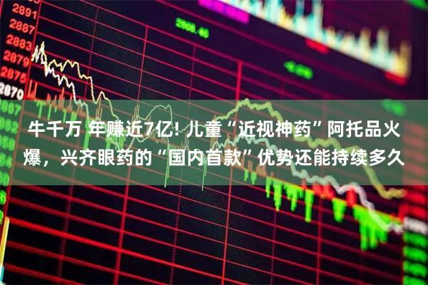牛千万 年赚近7亿! 儿童“近视神药”阿托品火爆，兴齐眼药的“国内首款”优势还能持续多久