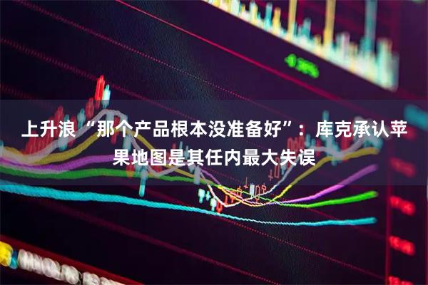 上升浪 “那个产品根本没准备好”：库克承认苹果地图是其任内最大失误
